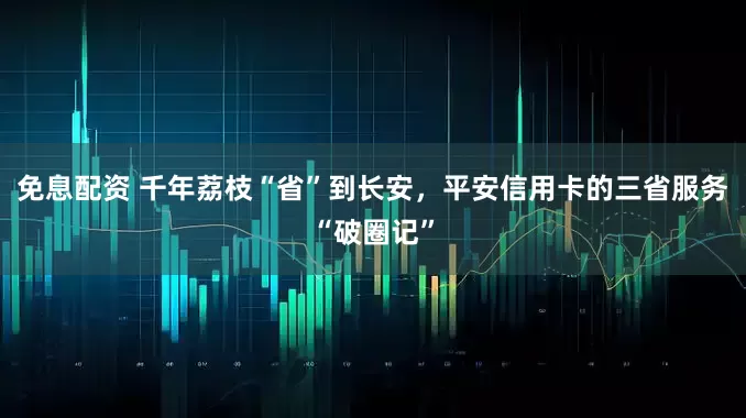 免息配資 千年荔枝“省”到長安，平安信用卡的三省服務“破圈記”