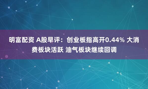 明富配資 A股早評(píng)：創(chuàng)業(yè)板指高開0.44% 大消費(fèi)板塊活躍 油氣板塊繼續(xù)回調(diào)
