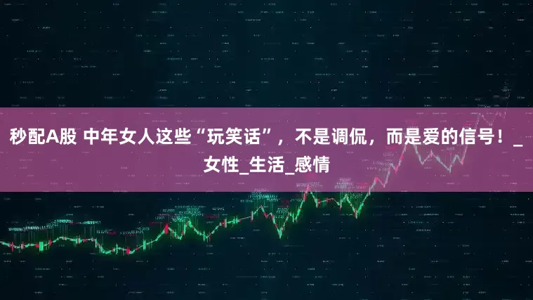 秒配A股 中年女人這些“玩笑話”，不是調侃，而是愛的信號！_女性_生活_感情