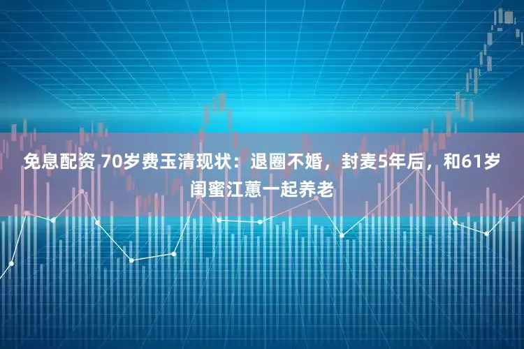 免息配資 70歲費(fèi)玉清現(xiàn)狀：退圈不婚，封麥5年后，和61歲閨蜜江蕙一起養(yǎng)老