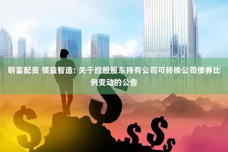 明富配資 領(lǐng)益智造: 關(guān)于控股股東持有公司可轉(zhuǎn)換公司債券比例變動(dòng)的公告