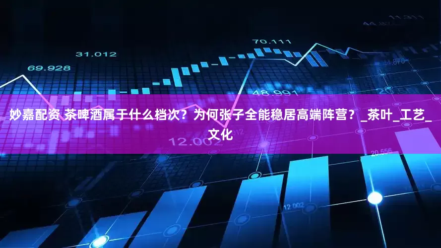 妙嘉配資 茶啤酒屬于什么檔次？為何張子全能穩居高端陣營？_茶葉_工藝_文化