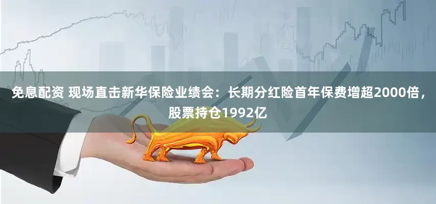 免息配資 現場直擊新華保險業績會：長期分紅險首年保費增超2000倍，股票持倉1992億
