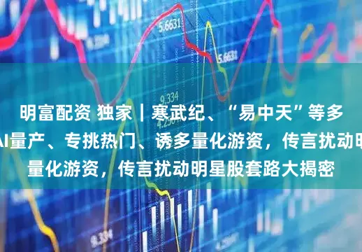 明富配資 獨家｜寒武紀、“易中天”等多股又頻遭襲擾！AI量產、專挑熱門、誘多量化游資，傳言擾動明星股套路大揭密