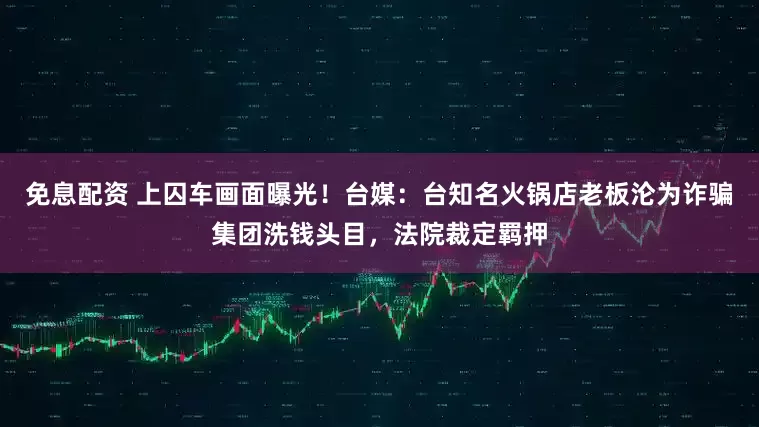 免息配資 上囚車畫面曝光！臺媒：臺知名火鍋店老板淪為詐騙集團洗錢頭目，法院裁定羈押
