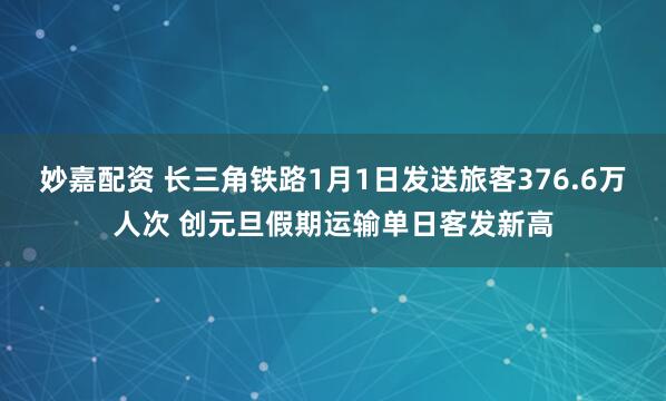 妙嘉配資 長三角鐵路1月1日發送旅客376.6萬人次 創元旦假期運輸單日客發新高