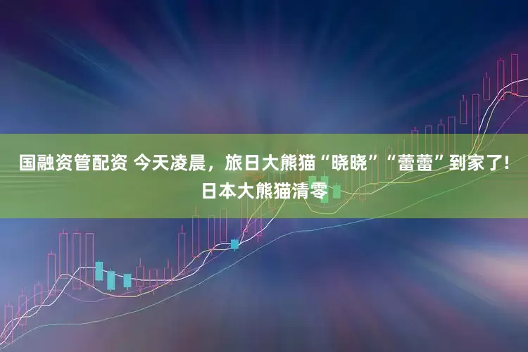 國融資管配資 今天凌晨，旅日大熊貓“曉曉”“蕾蕾”到家了!日本大熊貓清零
