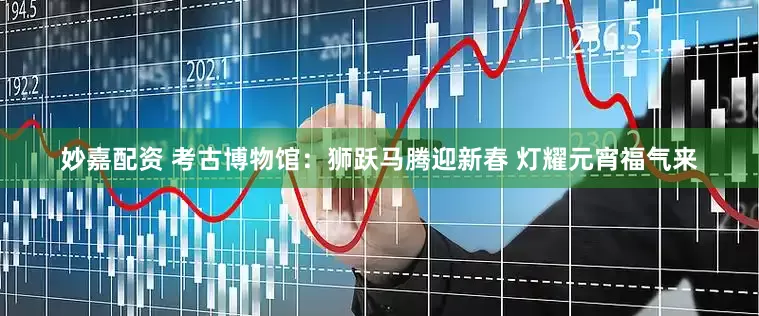 妙嘉配資 考古博物館：獅躍馬騰迎新春 燈耀元宵福氣來