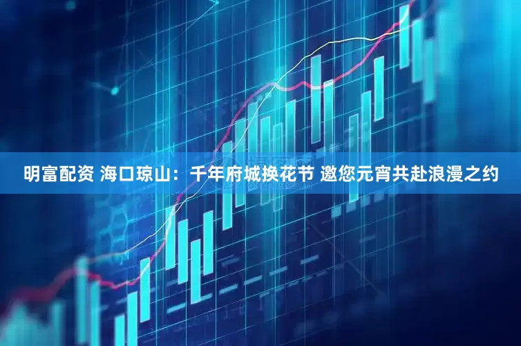 明富配資 海口瓊山：千年府城換花節 邀您元宵共赴浪漫之約