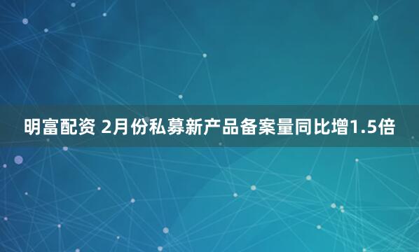 明富配資 2月份私募新產品備案量同比增1.5倍