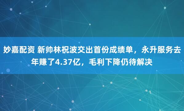 妙嘉配資 新帥林祝波交出首份成績單，永升服務(wù)去年賺了4.37億，毛利下降仍待解決
