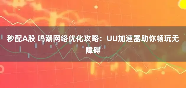 秒配A股 鳴潮網絡優化攻略：UU加速器助你暢玩無障礙